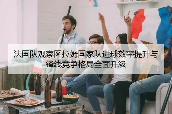法国队观察图拉姆国家队进球效率提升与锋线竞争格局全面升级