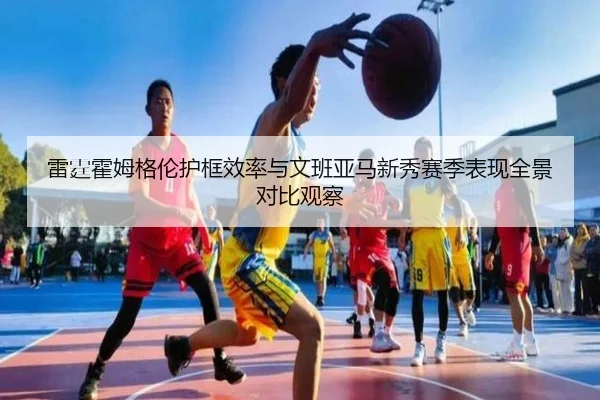 雷霆霍姆格伦护框效率与文班亚马新秀赛季表现全景对比观察