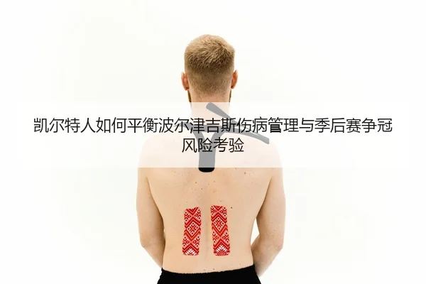凯尔特人如何平衡波尔津吉斯伤病管理与季后赛争冠风险考验