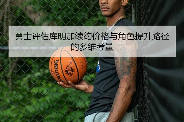勇士评估库明加续约价格与角色提升路径的多维考量