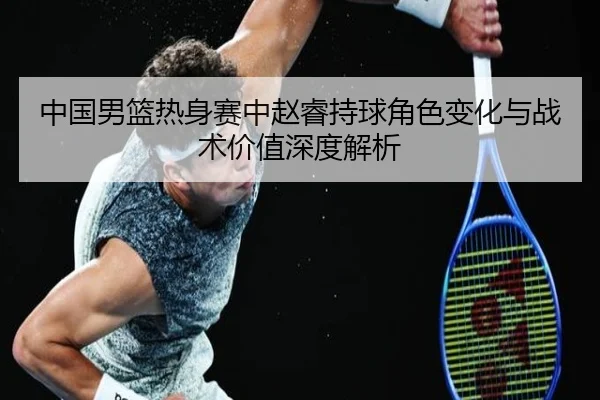 中国男篮热身赛中赵睿持球角色变化与战术价值深度解析