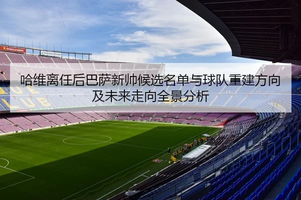 哈维离任后巴萨新帅候选名单与球队重建方向及未来走向全景分析