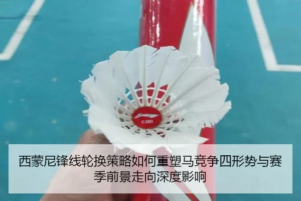 西蒙尼锋线轮换策略如何重塑马竞争四形势与赛季前景走向深度影响