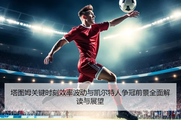 塔图姆关键时刻效率波动与凯尔特人争冠前景全面解读与展望