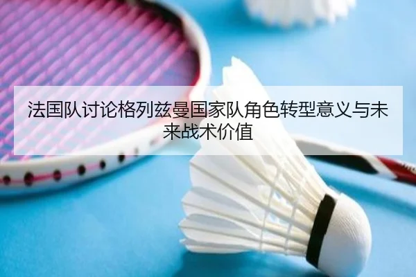 法国队讨论格列兹曼国家队角色转型意义与未来战术价值