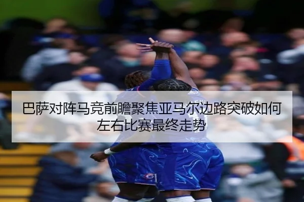巴萨对阵马竞前瞻聚焦亚马尔边路突破如何左右比赛最终走势