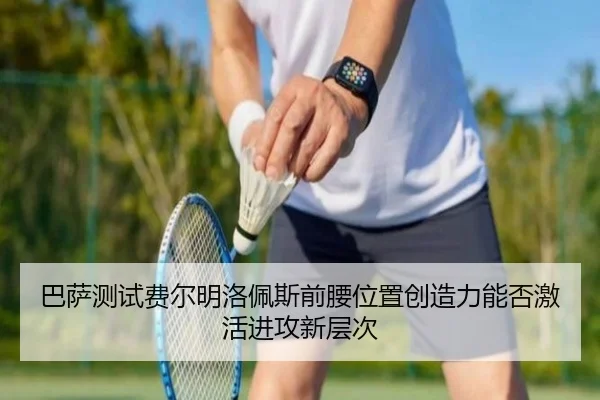 巴萨测试费尔明洛佩斯前腰位置创造力能否激活进攻新层次