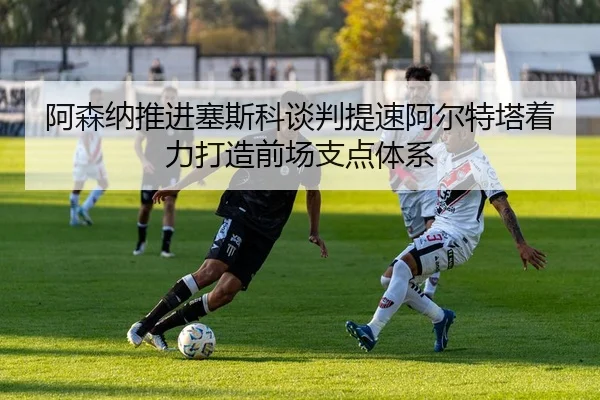 阿森纳推进塞斯科谈判提速阿尔特塔着力打造前场支点体系