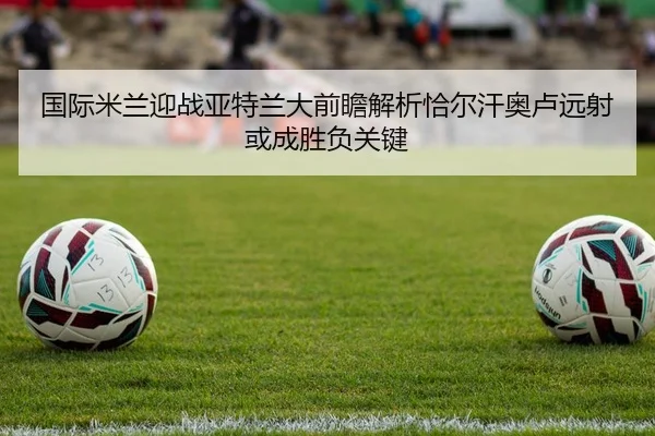 国际米兰迎战亚特兰大前瞻解析恰尔汗奥卢远射或成胜负关键